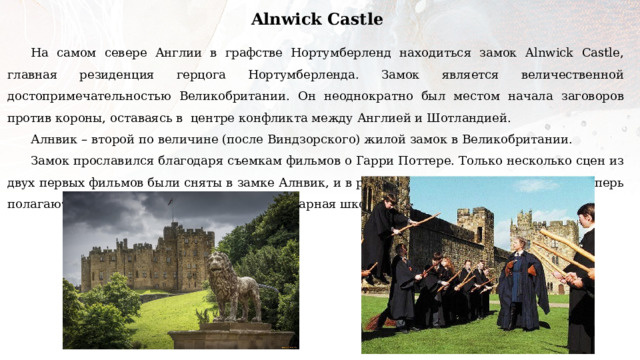 Alnwick Castle На самом севере Англии в графстве Нортумберленд находиться замок Alnwick Castle, главная резиденция герцога Нортумберленда. Замок является величественной достопримечательностью Великобритании. Он неоднократно был местом начала заговоров против короны, оставаясь в центре конфликта между Англией и Шотландией. Алнвик – второй по величине (после Виндзорского) жилой замок в Великобритании. Замок прославился благодаря съемкам фильмов о Гарри Поттере. Только несколько сцен из двух первых фильмов были сняты в замке Алнвик, и в результате миллионы школьников теперь полагают, что именно там находилась легендарная школа магии Хогвартс. 