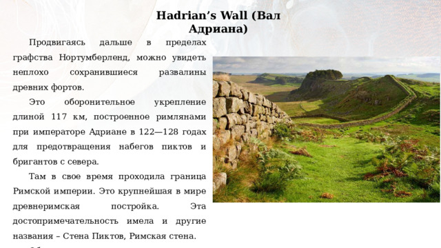 Hadrian’s Wall (Вал Адриана) Продвигаясь дальше в пределах графства Нортумберленд, можно увидеть неплохо сохранившиеся развалины древних фортов. Это оборонительное укрепление длиной 117 км, построенное римлянами при императоре Адриане в 122—128 годах для предотвращения набегов пиктов и бригантов с севера. Там в свое время проходила граница Римской империи. Это крупнейшая в мире древнеримская постройка. Эта достопримечательность имела и другие названия – Стена Пиктов, Римская стена. Объект входит в список всемирного наследия ЮНЕСКО. Некоторые сцены из фильма «Король Артур» (2004 год) происходят у Адрианова Вала. 