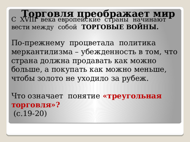  Торговля преображает мир С XVIII века европейские страны начинают вести между собой ТОРГОВЫЕ ВОЙНЫ.   По-прежнему процветала политика меркантилизма – убежденность в том, что страна должна продавать как можно больше, а покупать как можно меньше, чтобы золото не уходило за рубеж.   Что означает понятие «треугольная торговля»?  (с.19-20)    