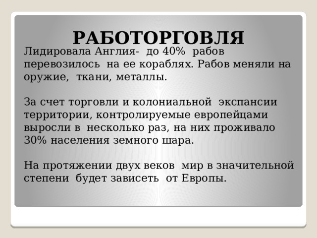 РАБОТОРГОВЛЯ Лидировала Англия- до 40% рабов перевозилось на ее кораблях. Рабов меняли на оружие, ткани, металлы.    За счет торговли и колониальной экспансии территории, контролируемые европейцами выросли в несколько раз, на них проживало 30% населения земного шара.   На протяжении двух веков мир в значительной степени будет зависеть от Европы.    
