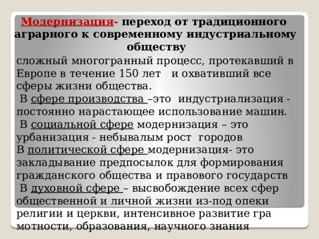 Модернизация - переход от традиционного  аграрного к современному индустриальному обществу  сложный многогранный процесс, протекавший в Европе в течение 150 лет и охвативший все сферы жизни общества.  В сфере производства –это индустриализация - постоянно нарастающее использование машин.  В социальной сфере модернизация – это урбанизация - небывалым рост городов  В политической сфере модернизация- это закладывание предпосылок для формирования гражданского обще­ства и правового государств  В духовной сфере – высвобождение всех сфер общественной и личной жизни из-под опеки религии и церкви, интенсивное развитие гра­мотности, образования, научного знания 