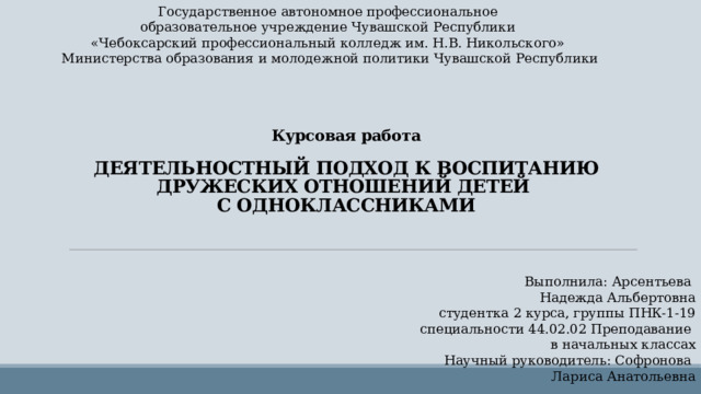 Государственное автономное профессиональное образовательное учреждение Чувашской Республики «Чебоксарский профессиональный колледж им. Н.В. Никольского» Министерства образования и молодежной политики Чувашской Республики  Курсовая работа   ДЕЯТЕЛЬНОСТНЫЙ ПОДХОД К ВОСПИТАНИЮ ДРУЖЕСКИХ ОТНОШЕНИЙ ДЕТЕЙ  С ОДНОКЛАССНИКАМИ Выполнила: Арсентьева Надежда Альбертовна студентка 2 курса, группы ПНК-1-19 специальности 44.02.02 Преподавание в начальных классах Научный руководитель: Софронова Лариса Анатольевна 