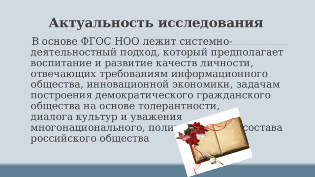 Актуальность исследования В основе ФГОС НОО лежит системно-деятельностный подход, который предполагает воспитание и развитие качеств личности, отвечающих требованиям информационного общества, инновационной экономики, задачам построения демократического гражданского общества на основе толерантности, диалога культур и уважения многонационального, поликультурного состава российского общества 