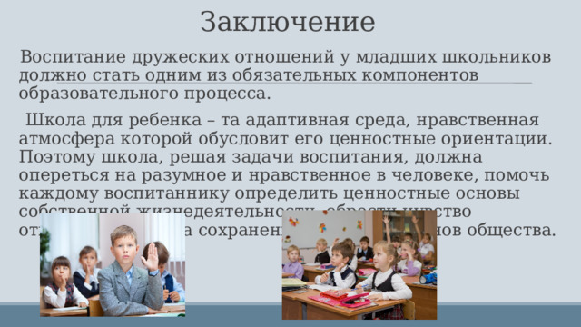 Заключение Воспитание дружеских отношений у младших школьников должно стать одним из обязательных компонентов образовательного процесса.  Школа для ребенка – та адаптивная среда, нравственная атмосфера которой обусловит его ценностные ориентации. Поэтому школа, решая задачи воспитания, должна опереться на разумное и нравственное в человеке, помочь каждому воспитаннику определить ценностные основы собственной жизнедеятельности, обрести чувство ответственности за сохранение моральных основ общества. 