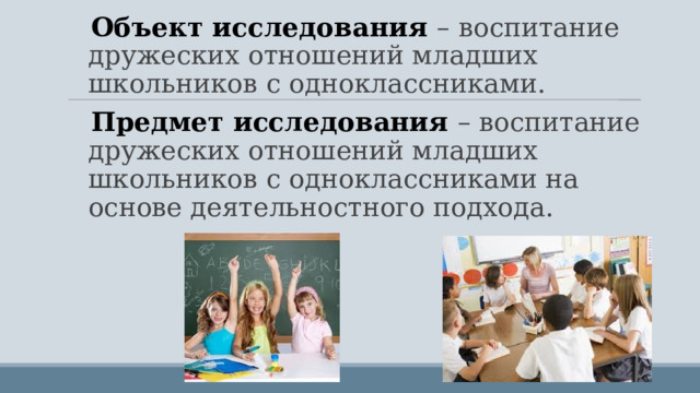 Объект исследования – воспитание дружеских отношений младших школьников с одноклассниками. Предмет исследования – воспитание дружеских отношений младших школьников с одноклассниками на основе деятельностного подхода. 
