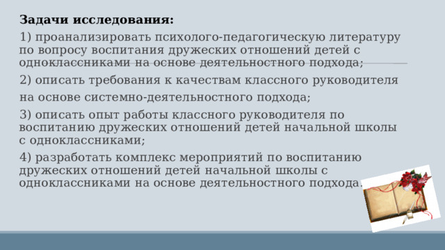 Задачи исследования: 1) проанализировать психолого-педагогическую литературу по вопросу воспитания дружеских отношений детей с одноклассниками на основе деятельностного подхода; 2) описать требования к качествам классного руководителя на основе системно-деятельностного подхода; 3) описать опыт работы классного руководителя по воспитанию дружеских отношений детей начальной школы с одноклассниками; 4) разработать комплекс мероприятий по воспитанию дружеских отношений детей начальной школы с одноклассниками на основе деятельностного подхода. 