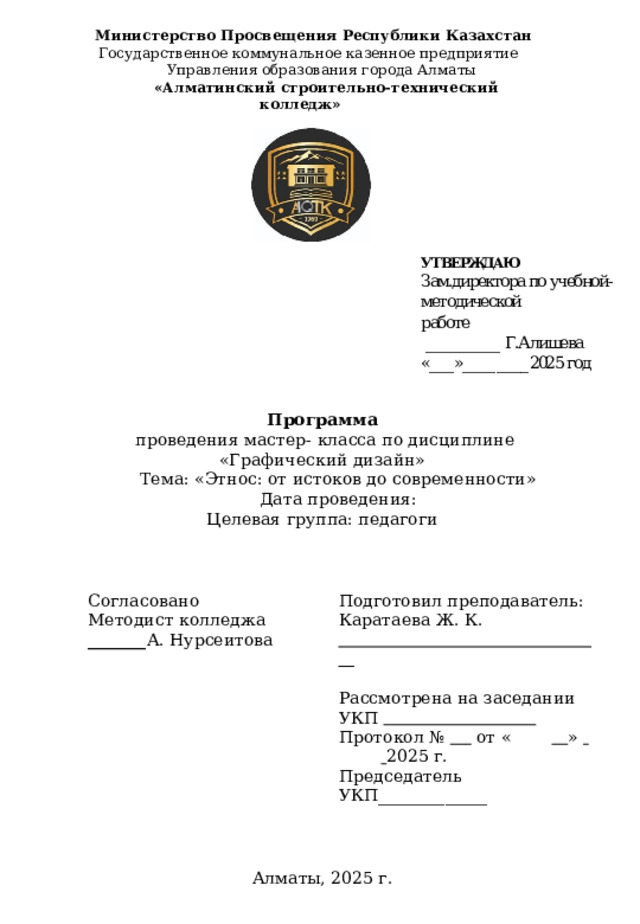  Министерство Просвещения Республики Казахстан Государственное коммунальное казенное предприятие Управления образования города Алматы  «Алматинский строительно-технический колледж» Программа  проведения мастер- класса по дисциплине «Графический дизайн»  Тема: «Этнос: от истоков до современности»  Дата проведения: Целевая группа: педагоги Согласовано Подготовил преподаватель: Методист колледжа _______ А. Нурсеитова Каратаева Ж. К.   . Рассмотрена на заседании УКП  . Протокол №  от «   »    2025 г. Председатель УКП_____________    Алматы, 2025 г. 