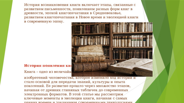 История возникновения книги включает этапы, связанные с развитием письменности, появлением разных форм книг в древности, эпохой книгопечатания в Средневековье, развитием книгопечатания в Новое время и эволюцией книги в современную эпоху.            История появления книги Книга – одно из величайших изобретений человечества, которое изменило ход истории и стало основой для передачи знаний, культуры и опыта поколений. Ее развитие прошло через множество этапов, начиная от древних глиняных табличек до современных электронных форматов. В этой статье мы рассмотрим ключевые моменты в эволюции книги, начиная с самых ранних времен и заканчивая современными технологиями. 
