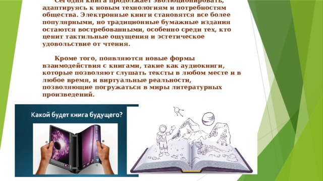      XXI век: будущее книги   Сегодня книга продолжает эволюционировать, адаптируясь к новым технологиям и потребностям общества. Электронные книги становятся все более популярными, но традиционные бумажные издания остаются востребованными, особенно среди тех, кто ценит тактильные ощущения и эстетическое удовольствие от чтения.    Кроме того, появляются новые формы взаимодействия с книгами, такие как аудиокниги, которые позволяют слушать тексты в любом месте и в любое время, и виртуальные реальности, позволяющие погружаться в миры литературных произведений. 
