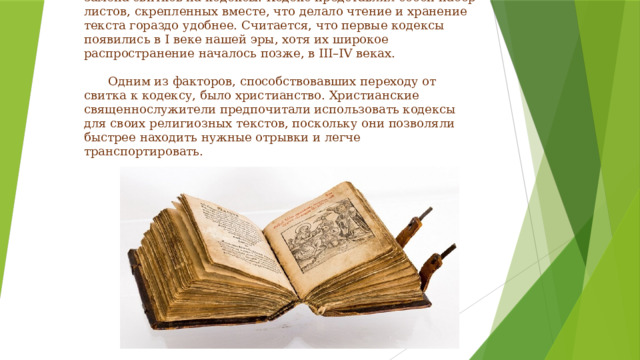 Античность: рождение кодекса  .  Следующим важным этапом в развитии книги стала замена свитков на кодексы. Кодекс представлял собой набор листов, скрепленных вместе, что делало чтение и хранение текста гораздо удобнее. Считается, что первые кодексы появились в I веке нашей эры, хотя их широкое распространение началось позже, в III–IV веках.    Одним из факторов, способствовавших переходу от свитка к кодексу, было христианство. Христианские священнослужители предпочитали использовать кодексы для своих религиозных текстов, поскольку они позволяли быстрее находить нужные отрывки и легче транспортировать.   