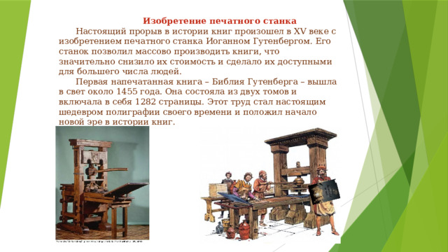      Изобретение печатного станка   Настоящий прорыв в истории книг произошел в XV веке с изобретением печатного станка Иоганном Гутенбергом. Его станок позволил массово производить книги, что значительно снизило их стоимость и сделало их доступными для большего числа людей.   Первая напечатанная книга – Библия Гутенберга – вышла в свет около 1455 года. Она состояла из двух томов и включала в себя 1282 страницы. Этот труд стал настоящим шедевром полиграфии своего времени и положил начало новой эре в истории книг.   