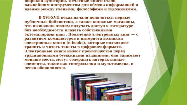        Возрождение и Новое время    Эпоха Возрождения принесла новые идеи и знания, которые требовали распространения среди широкой аудитории. Печатные книги стали важнейшим инструментом для обмена информацией и идеями между учеными, философами и художниками.     В XVI-XVII веках начали появляться первые публичные библиотеки, а также книжные магазины, что позволило людям получать доступ к литературе без необходимости владеть собственными экземплярами книг. Появление электронных книг — с развитием компьютеров и интернета возникли электронные книги (e-books), которые позволяют хранить и читать тексты в цифровом формате. Электронные книги имеют преимущества перед традиционными бумажными изданиями: они занимают меньше места, могут содержать интерактивные элементы, такие как гиперссылки и мультимедиа, и легко обновляются.     