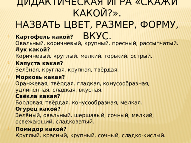 Дидактическая игра «Скажи какой?».  Назвать цвет, размер, форму, вкус. Картофель какой?  Овальный, коричневый, крупный, пресный, рассыпчатый.  Лук какой?  Коричневый, круглый, мелкий, горький, острый. Капуста какая?  Зелёная, круглая, крупная, твёрдая. Морковь какая?  Оранжевая, твёрдая, гладкая, конусообразная, удлинённая, сладкая, вкусная.  Свёкла какая?  Бордовая, твёрдая, конусообразная, мелкая.  Огурец какой?  Зелёный, овальный, шершавый, сочный, мелкий, освежающий, сладковатый. Помидор какой?  Круглый, красный, крупный, сочный, сладко-кислый. 