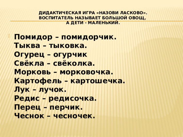 Дидактическая игра «Назови ласково».  Воспитатель называет большой овощ,  а дети - маленький. Помидор – помидорчик.  Тыква – тыковка.  Огурец – огурчик  Свёкла – свёколка.  Морковь – морковочка.  Картофель – картошечка.  Лук – лучок.  Редис – редисочка.  Перец – перчик.  Чеснок – чесночек. 