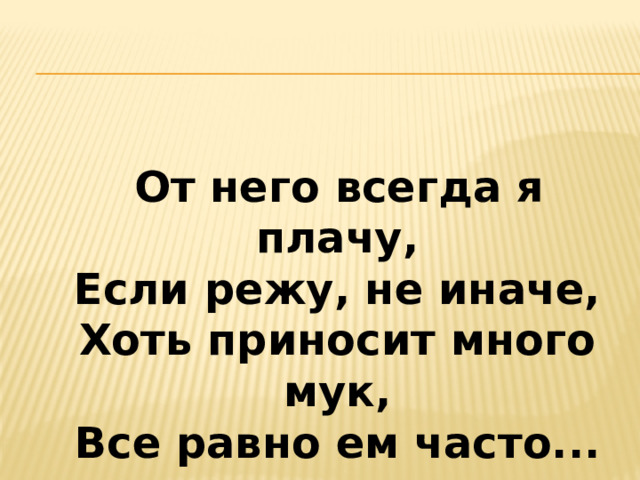  От него всегда я плачу,  Если режу, не иначе,  Хоть приносит много мук,  Все равно ем часто...   