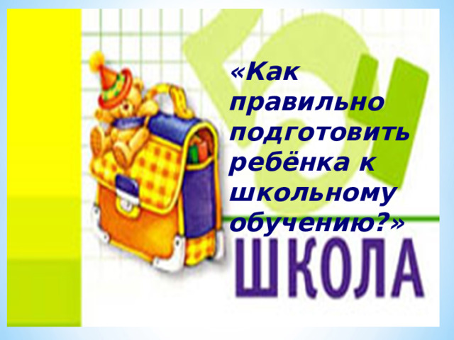 «Как правильно подготовить ребёнка к школьному обучению?» 