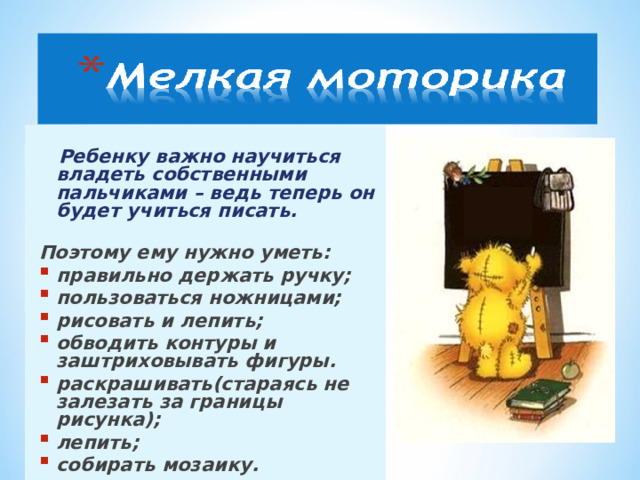  Ребенку важно научиться владеть собственными пальчиками – ведь теперь он будет учиться писать.  Поэтому ему нужно уметь: правильно держать ручку; пользоваться ножницами; рисовать и лепить; обводить контуры и заштриховывать фигуры.  раскрашивать(стараясь не залезать за границы рисунка); лепить; собирать мозаику.  