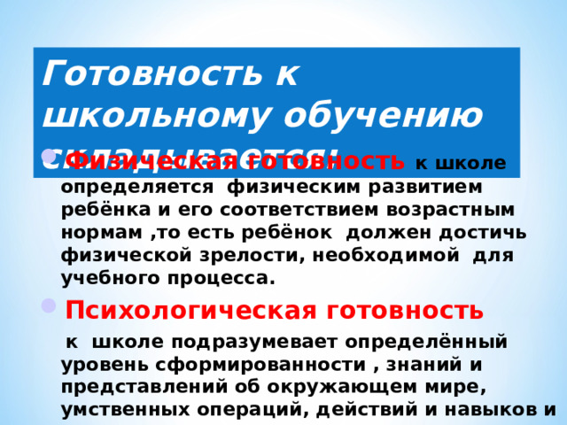 Готовность к школьному обучению складывается: Физическая готовность к школе определяется физическим развитием ребёнка и его соответствием возрастным нормам ,то есть ребёнок должен достичь физической зрелости, необходимой для учебного процесса. Психологическая готовность  к школе подразумевает определённый уровень сформированности , знаний и представлений об окружающем мире, умственных операций, действий и навыков и основами грамматического строя речи. 