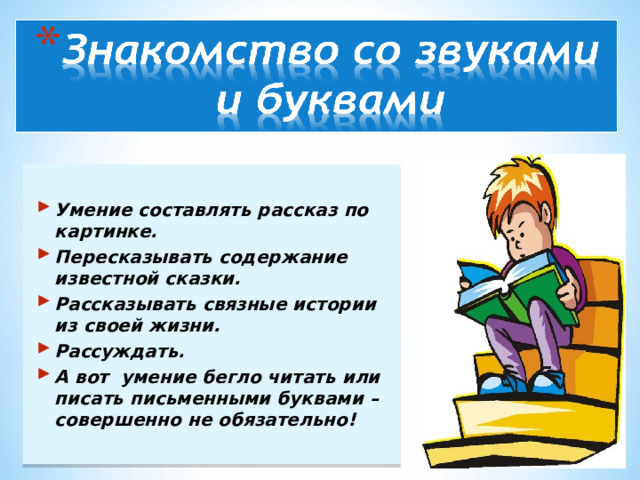 Умение составлять рассказ по картинке. Пересказывать содержание известной сказки. Рассказывать связные истории из своей жизни. Рассуждать. А вот умение бегло читать или писать письменными буквами – совершенно не обязательно!  