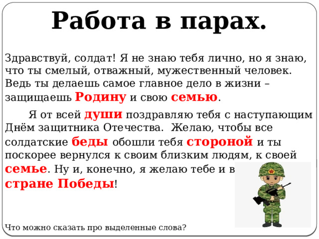 Работа в парах. Здравствуй, солдат! Я не знаю тебя лично, но я знаю, что ты смелый, отважный, мужественный человек. Ведь ты делаешь самое главное дело в жизни – защищаешь Родину  и свою семью .         Я от всей души поздравляю тебя с наступающим Днём защитника Отечества.  Желаю, чтобы все солдатские беды обошли тебя стороной  и ты поскорее вернулся к своим близким людям, к своей семье . Ну и, конечно, я желаю тебе и всей нашей стране  Победы ! Что можно сказать про выделенные слова? 