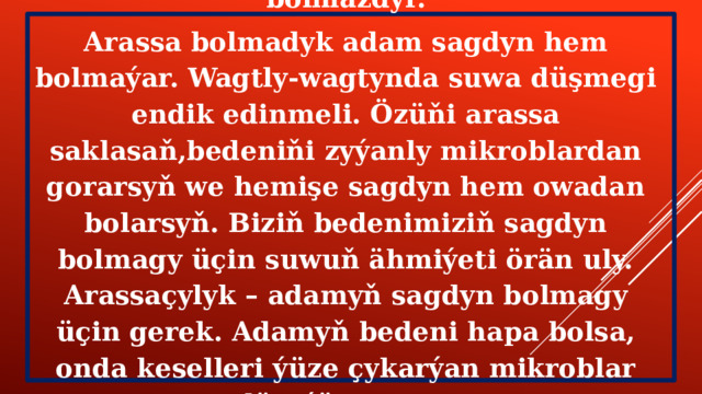 Suw bolmasa, ýeriň ýüzünde ýaşaýyş hem bolmazdyr. Arassa bolmadyk adam sagdyn hem bolmaýar. Wagtly-wagtynda suwa düşmegi endik edinmeli. Özüňi arassa saklasaň,bedeniňi zyýanly mikroblardan gorarsyň we hemişe sagdyn hem owadan bolarsyň. Biziň bedenimiziň sagdyn bolmagy üçin suwuň ähmiýeti örän uly. Arassaçylyk – adamyň sagdyn bolmagy üçin gerek. Adamyň bedeni hapa bolsa, onda keselleri ýüze çykarýan mikroblar döreýär.  