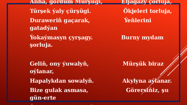  Hapysaja ( Berdi Kerbabaýew) Anha, gördüm Mürşügi, Eljagazy çorluja, Türşek ýaly çürşügi. Ökjeleri torluja, Duraweriň gaçarak, Ýeňlerini gatadýan Ýokaýmasyn çyrşagy. Burny mydam şorluja.  Geliň, ony ýuwalyň, Mürşük biraz oýlanar, Hapalykdan sowalyň. Akylyna aýlanar. Bize gulak asmasa, Görersiňiz, şu gün-erte Ýanymyzdan kowalyň. Hapalykdan saýlanar. 