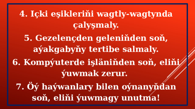 4. Içki eşikleriňi wagtly-wagtynda çalyşmaly. 5. Gezelençden geleniňden soň, aýakgabyňy tertibe salmaly. 6. Kompýuterde işläniňden soň, eliňi ýuwmak zerur. 7. Öý haýwanlary bilen oýnanyňdan soň, eliňi ýuwmagy unutma! 