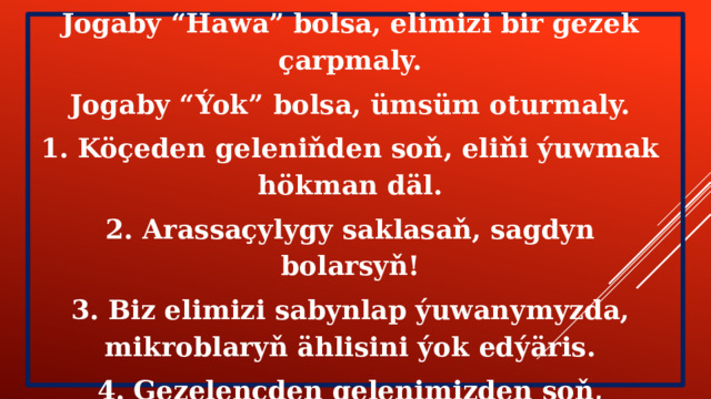 Geliň oýun oýnalyň: “Hawa” ýa-da “Ýok” Jogaby “Hawa” bolsa, elimizi bir gezek çarpmaly. Jogaby “Ýok” bolsa, ümsüm oturmaly. 1. Köçeden geleniňden soň, eliňi ýuwmak hökman däl. 2. Arassaçylygy saklasaň, sagdyn bolarsyň! 3. Biz elimizi sabynlap ýuwanymyzda, mikroblaryň ählisini ýok edýäris. 4. Gezelençden gelenimizden soň, eşiklerimizi çalyşmak hökan däl. 