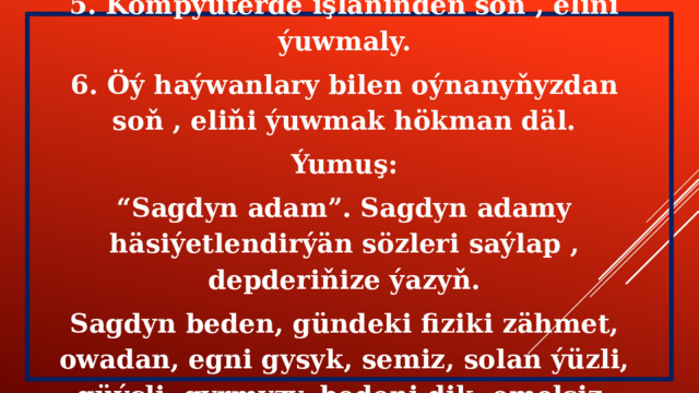 5. Kompýuterde işläniňden soň , eliňi ýuwmaly. 6. Öý haýwanlary bilen oýnanyňyzdan soň , eliňi ýuwmak hökman däl. Ýumuş: “ Sagdyn adam”. Sagdyn adamy häsiýetlendirýän sözleri saýlap , depderiňize ýazyň. Sagdyn beden, gündeki fiziki zähmet, owadan, egni gysyk, semiz, solan ýüzli, güýçli, gyrmyzy, bedeni dik, emelsiz. 