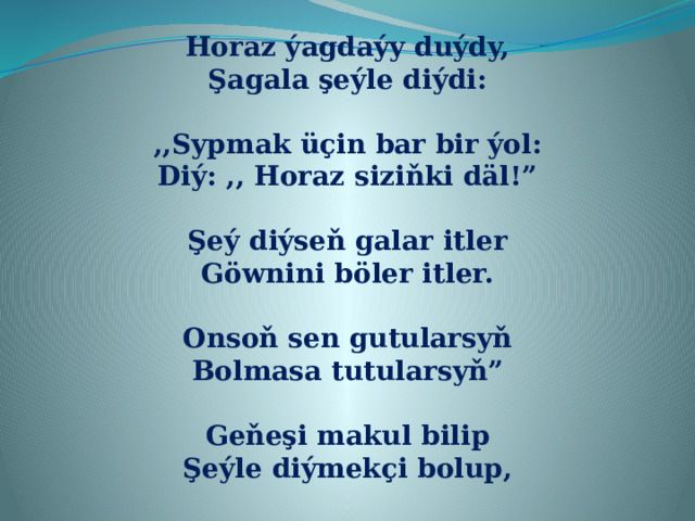 Horaz ýagdaýy duýdy, Şagala şeýle diýdi:  ,,Sypmak üçin bar bir ýol: Diý: ,, Horaz siziňki däl!”  Şeý diýseň galar itler Göwnini böler itler.  Onsoň sen gutularsyň Bolmasa tutularsyň”  Geňeşi makul bilip Şeýle diýmekçi bolup, 