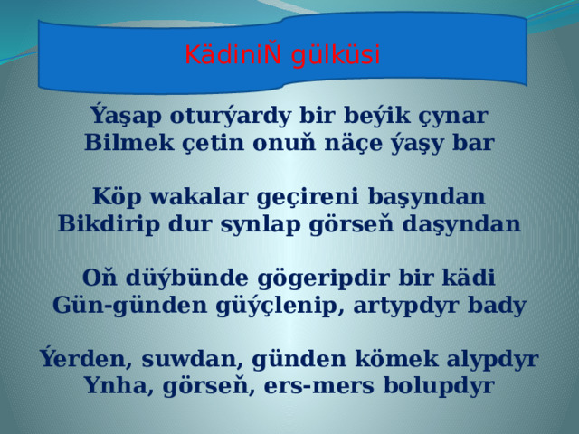 KädiniŇ  gülküsi Ýaşap oturýardy bir beýik çynar Bilmek çetin onuň näçe ýaşy bar  Köp wakalar geçireni başyndan Bikdirip dur synlap görseň daşyndan  Oň düýbünde gögeripdir bir kädi Gün-günden güýçlenip, artypdyr bady  Ýerden, suwdan, günden kömek alypdyr Ynha, görseň, ers-mers bolupdyr   