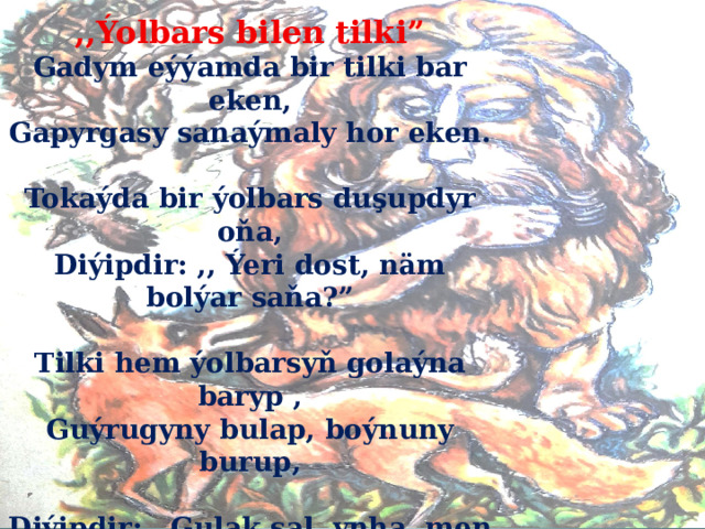 ,,Ýolbars bilen tilki” Gadym eýýamda bir tilki bar eken, Gapyrgasy sanaýmaly hor eken.  Tokaýda bir ýolbars duşupdyr oňa, Diýipdir: ,, Ýeri dost, näm bolýar saňa?”  Tilki hem ýolbarsyň golaýna baryp , Guýrugyny bulap, boýnuny burup,  Diýipdir: ,,Gulak sal, ynha, men şeýle Agyr hala duşdum, bir kömek eýle.  Näme işlejegim bilip bilmeýän . Lagar duşdum, awym alyp bilmeýän...”  
