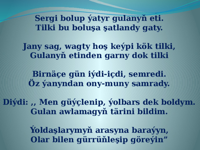 Sergi bolup ýatyr gulanyň eti. Tilki bu boluşa şatlandy gaty.  Jany sag, wagty hoş keýpi kök tilki, Gulanyň etinden garny dok tilki  Birnäçe gün iýdi-içdi, semredi. Öz ýanyndan ony-muny samrady.  Diýdi: ,, Men güýçlenip, ýolbars dek boldym. Gulan awlamagyň tärini bildim.  Ýoldaşlarymyň arasyna baraýyn, Olar bilen gürrüňleşip göreýin” 