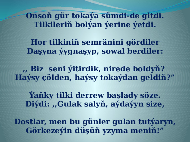 Onsoň gür tokaýa sümdi-de gitdi. Tilkileriň bolýan ýerine ýetdi.  Hor tilkiniň semränini gördiler Daşyna ýygnaşyp, sowal berdiler:  ,, Biz seni ýitirdik, nirede boldyň? Haýsy çölden, haýsy tokaýdan geldiň?”  Ýaňky tilki derrew başlady söze. Diýdi: ,,Gulak salyň, aýdaýyn size,  Dostlar, men bu günler gulan tutýaryn, Görkezeýin düşüň yzyma meniň!” 