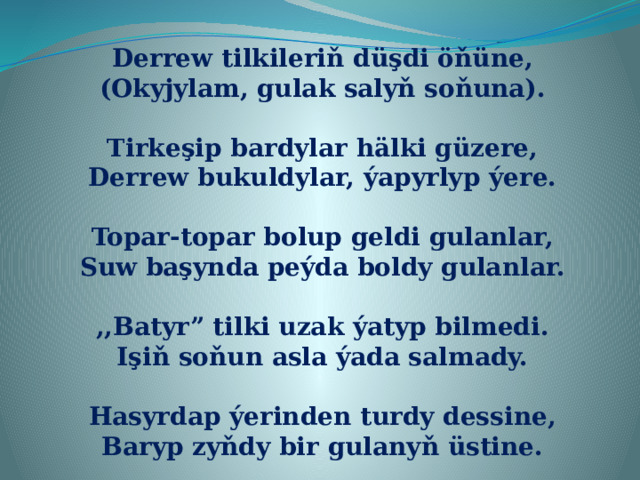 Derrew tilkileriň düşdi öňüne, (Okyjylam, gulak salyň soňuna).  Tirkeşip bardylar hälki güzere, Derrew bukuldylar, ýapyrlyp ýere.  Topar-topar bolup geldi gulanlar, Suw başynda peýda boldy gulanlar.  ,,Batyr” tilki uzak ýatyp bilmedi. Işiň soňun asla ýada salmady.  Hasyrdap ýerinden turdy dessine, Baryp zyňdy bir gulanyň üstine. 