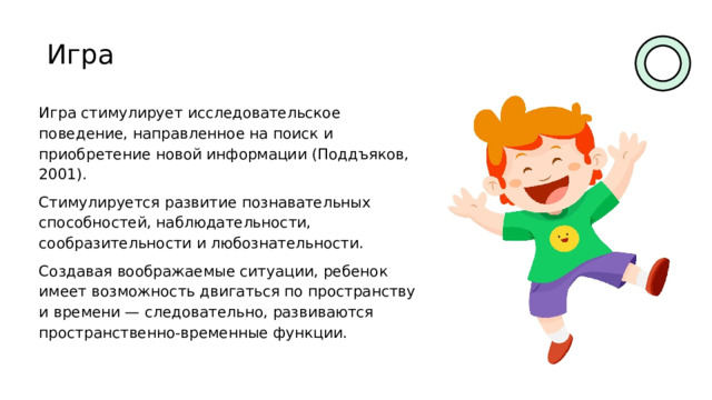 Игра Игра стимулирует исследовательское поведение, направленное на поиск и приобретение новой информации (Поддъяков, 2001). Стимулируется развитие познавательных способностей, наблюдательности, сообразительности и любознательности. Создавая воображаемые ситуации, ребенок имеет возможность двигаться по пространству и времени — следовательно, развиваются пространственно-временные функции. 