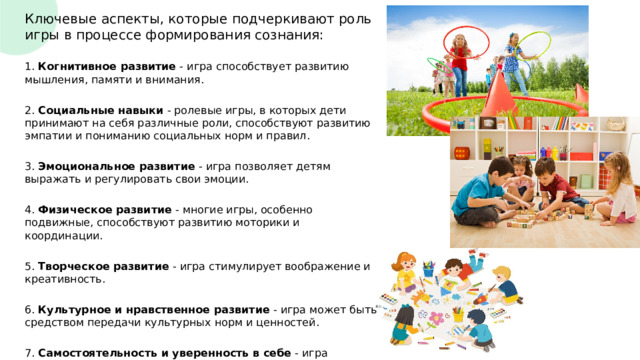 Ключевые аспекты, которые подчеркивают роль игры в процессе формирования сознания: 1. Когнитивное развитие - игра способствует развитию мышления, памяти и внимания. 2. Социальные навыки - ролевые игры, в которых дети принимают на себя различные роли, способствуют развитию эмпатии и пониманию социальных норм и правил. 3. Эмоциональное развитие - игра позволяет детям выражать и регулировать свои эмоции. 4. Физическое развитие - многие игры, особенно подвижные, способствуют развитию моторики и координации. 5. Творческое развитие - игра стимулирует воображение и креативность. 6. Культурное и нравственное развитие - игра может быть средством передачи культурных норм и ценностей. 7. Самостоятельность и уверенность в себе - игра предоставляет детям возможность принимать решения и действовать самостоятельно. 