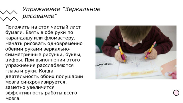 Упражнение “Зеркальное рисование” Положить на стол чистый лист бумаги. Взять в обе руки по карандашу или фломастеру. Начать рисовать одновременно обеими руками зеркально-симметричные рисунки, буквы, цифры. При выполнении этого упражнения расслабляются глаза и руки. Когда деятельность обоих полушарий мозга синхронизируется, заметно увеличится эффективность работы всего мозга. 