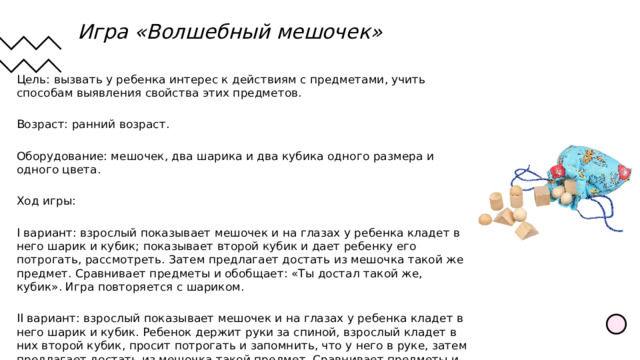 Игра «Волшебный мешочек»  Цель: вызвать у ребенка интерес к действиям с предметами, учить способам выявления свойства этих предметов. Возраст: ранний возраст. Оборудование: мешочек, два шарика и два кубика одного размера и одного цвета. Ход игры: I вариант: взрослый показывает мешочек и на глазах у ребенка кладет в него шарик и кубик; показывает второй кубик и дает ребенку его потрогать, рассмотреть. Затем предлагает достать из мешочка такой же предмет. Сравнивает предметы и обобщает: «Ты достал такой же, кубик». Игра повторяется с шариком. II вариант: взрослый показывает мешочек и на глазах у ребенка кладет в него шарик и кубик. Ребенок держит руки за спиной, взрослый кладет в них второй кубик, просит потрогать и запомнить, что у него в руке, затем предлагает достать из мешочка такой предмет. Сравнивает предметы и обобщает: «Ты достань такой кубик». Игра повторяется с шариком. 