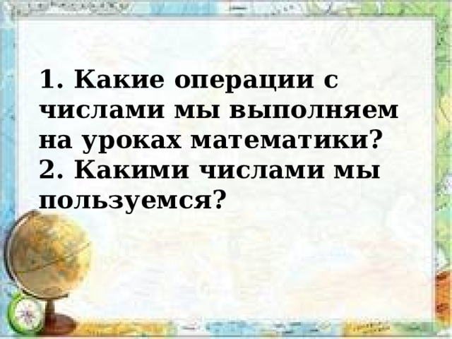 1. Какие операции с числами мы выполняем на уроках математики ?  2. Какими числами мы пользуемся ? 