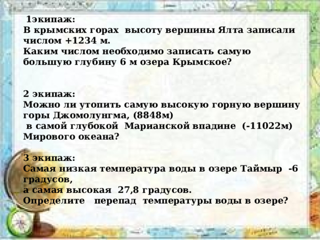  1экипаж: В крымских горах высоту вершины Ялта записали числом +1234 м. Каким числом необходимо записать самую большую глубину 6 м озера Крымское?   2 экипаж: Можно ли утопить самую высокую горную вершину горы Джомолунгма, (8848м)  в самой глубокой Марианской впадине (-11022м) Мирового океана?  3 экипаж: Самая низкая температура воды в озере Таймыр -6 градусов, а самая высокая 27,8 градусов. Определите перепад температуры воды в озере? 