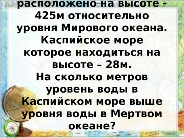 Мертвое море расположено на высоте -425м относительно уровня Мирового океана. Каспийское море которое находиться на высоте – 28м.  На сколько метров уровень воды в Каспийском море выше уровня воды в Мертвом океане? 