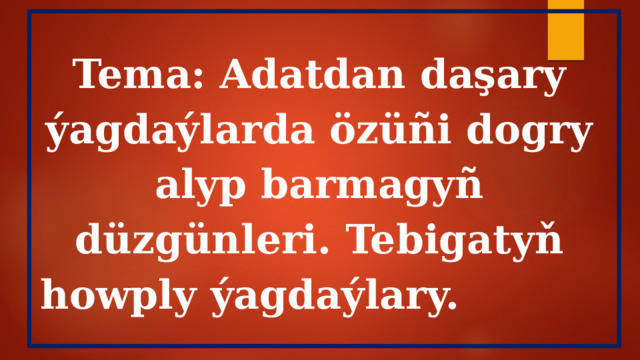 Tema: Adatdan daşary ýagdaýlarda özüñi dogry alyp barmagyñ düzgünleri. Tebigatyň howply ýagdaýlary.  