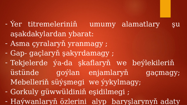 Ýer titremeleriniň umumy alamatlary şu aşakdakylardan ybarat: Asma çyralaryň yranmagy ; Gap- gaçlaryň şakyrdamagy ; Tekjelerde ýa-da şkaflaryň we beýlekileriň üstünde goýlan enjamlaryň gaçmagy; Mebelleriň süýşmegi we ýykylmagy; Gorkuly güwwüldiniň eşidilmegi ; Haýwanlaryň özlerini alyp baryşlarynyň adaty bolmazlygy . 