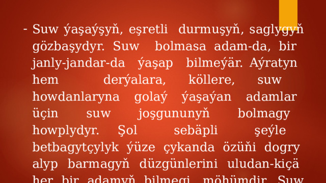 Suw ýaşaýşyň, eşretli durmuşyň, saglygyň gözbaşydyr. Suw bolmasa adam-da, bir janly-jandar-da ýaşap bilmeýär. Aýratyn hem derýalara, köllere, suw howdanlaryna golaý ýaşaýan adamlar üçin suw joşgununyň bolmagy howplydyr. Şol sebäpli şeýle betbagytçylyk ýüze çykanda özüňi dogry alyp barmagyň düzgünlerini uludan-kiçä her bir adamyň bilmegi möhümdir. Suw joşgunlary nähili ýüze çykýar ? 
