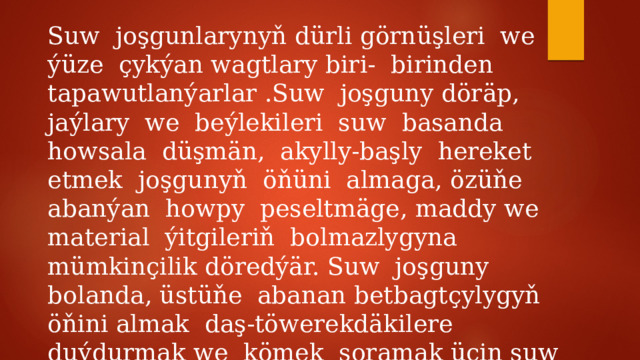 Suw joşgunlarynyň dürli görnüşleri we ýüze çykýan wagtlary biri- birinden tapawutlanýarlar .Suw joşguny döräp, jaýlary we beýlekileri suw basanda howsala düşmän, akylly-başly hereket etmek joşgunyň öňüni almaga, özüňe abanýan howpy peseltmäge, maddy we material ýitgileriň bolmazlygyna mümkinçilik döredýär. Suw joşguny bolanda, üstüňe abanan betbagtçylygyň öňini almak daş-töwerekdäkilere duýdurmak we kömek soramak üçin suw basan jaýyň üstünde habar beriji signal hökmünde gyzyl baýdak asmaly. 