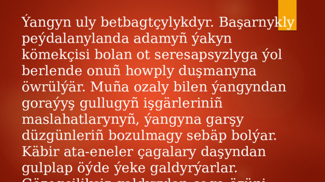 Ýangyn uly betbagtçylykdyr. Başarnykly peýdalanylanda adamyñ ýakyn kömekçisi bolan ot seresapsyzlyga ýol berlende onuñ howply duşmanyna öwrülýär. Muña ozaly bilen ýangyndan goraýyş gullugyñ işgärleriniñ maslahatlarynyñ, ýangyna garşy düzgünleriñ bozulmagy sebäp bolýar. Käbir ata-eneler çagalary daşyndan gulplap öýde ýeke galdyrýarlar. Gözegçiliksiz galdyrylan çaga özüni öýde erkin duýýar. 