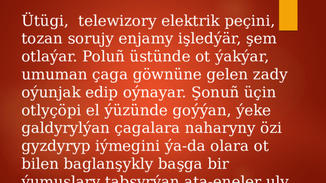 Ütügi, telewizory elektrik peçini, tozan sorujy enjamy işledýär, şem otlaýar. Poluñ üstünde ot ýakýar, umuman çaga göwnüne gelen zady oýunjak edip oýnayar. Şonuñ üçin otlyçöpi el ýüzünde goýýan, ýeke galdyrylýan çagalara naharyny özi gyzdyryp iýmegini ýa-da olara ot bilen baglanşykly başga bir ýumuşlary tabşyrýan ata-eneler uly jogapkärçilik çekýärler. 