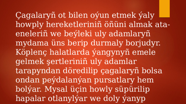 Çagalaryñ ot bilen oýun etmek ýaly howply hereketleriniñ öñüni almak ata-eneleriñ we beýleki uly adamlaryñ mydama üns berip durmaly borjudyr. Köplenç halatlarda ýangynyñ emele gelmek şertleriniñ uly adamlar tarapyndan döredilip çagalaryñ bolsa ondan peýdalanýan pursatlary hem bolýar. Mysal üçin howly süpürilip hapalar otlanylýar we doly ýanyp gutarmanka taşlanyp gidilýär. 