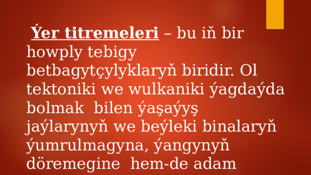 Ýer titremeleri – bu iň bir howply tebigy betbagytçylyklaryň biridir. Ol tektoniki we wulkaniki ýagdaýda bolmak bilen ýaşaýyş jaýlarynyň we beýleki binalaryň ýumrulmagyna, ýangynyň döremegine hem-de adam pidalaryna getirýär. 